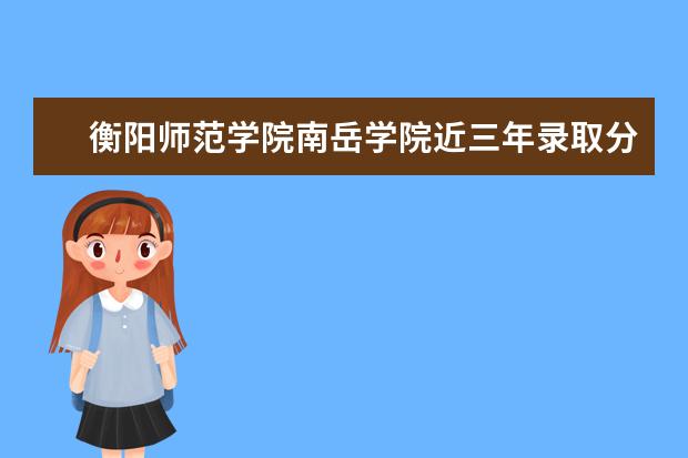 衡阳师范学院南岳学院近三年录取分数线及位次多少？附2020-2022历年最低分排名 新生入学流程及注意事项 2022年迎新网站入口